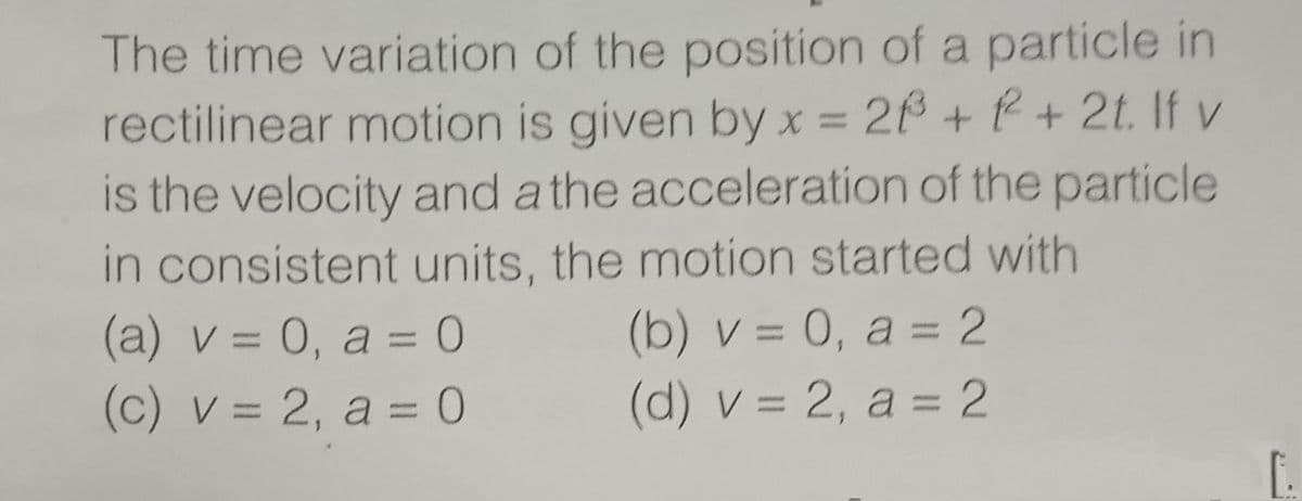 The time variation of the position of a particle in
rectilinear motion is given byx = 26 + P + 2t. If v
is the velocity and a the acceleration of the particle
in consistent units, the motion started with
(b) v = 0, a = 2
(d) v = 2, a = 2
(a) v = 0, a = 0
(c) v = 2, a = 0
%3D
%3D
%3D
