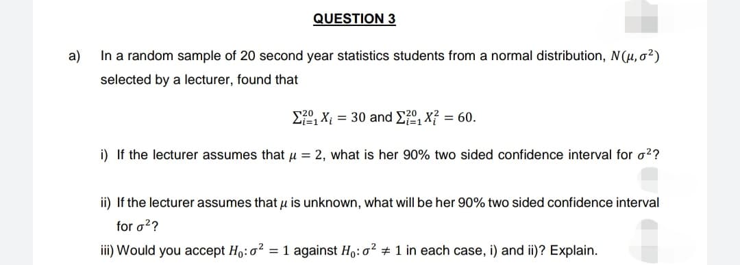 QUESTION 3
a)
In a random sample of 20 second year statistics students from a normal distribution, N (μ, σ²)
selected by a lecturer, found that
Σ?, X; = 30 and ²₁X² = 60.
i) If the lecturer assumes that μ = 2, what is her 90% two sided confidence interval for o²?
ii) If the lecturer assumes that μ is unknown, what will be her 90% two sided confidence interval
for o²?
iii) Would you accept Ho: o² = 1 against Ho: o² # 1 in each case, i) and ii)? Explain.