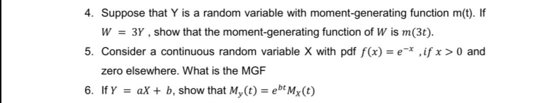 4. Suppose that Y is a random variable with moment-generating function m(t). If
W = 3Y, show that the moment-generating function of W is m(3t).
5. Consider a continuous random variable X with pdf f(x) = ex, if x > 0 and
zero elsewhere. What is the MGF
6. If Y = ax + b, show that My(t) = ebt Mx(t)