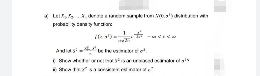 a) Let X₁, X2,..., Xn denote a random sample from N(0, 2) distribution with
probability density function:
f(x; σ²)
=
1
O√2π
x²
e 20² -∞0 < x < 00
And let S² = Σ1x7
be the estimator of ².
n
i) Show whether or not that S² is an unbiased estimator of o²?
ii) Show that S² is a consistent estimator of o².