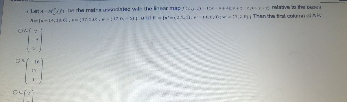 1. Let A = MB (f) be the matrix associated with the linear map f(x,y,z) = (3x-y + 4z,y+z-x,x+y+z) relative to the bases
v= (17.1.0), w=(17,0,-5)} and B'= {u'=(2,2,1); v'-(1,0,0); w'=(3,2,0)) Then the first column of A is:
B={u=(4,18,6),
7
13
-5
3
OA
OB. - 16
#
13
1
°C (²)
O 2