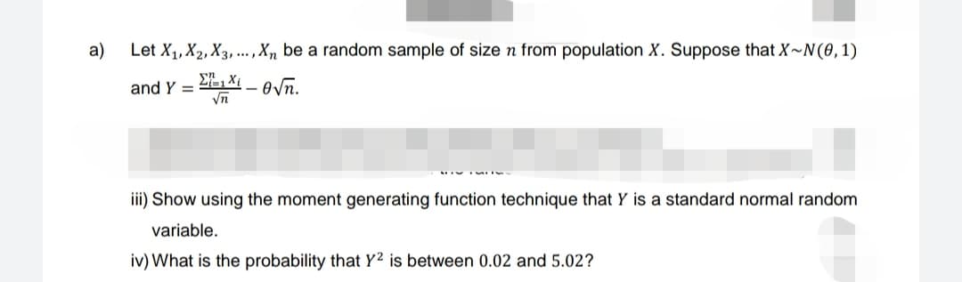 a)
Let X₁, X2, X3,..., Xn be a random sample of size n from population X. Suppose that X~N(0,1)
Σ1 Xi
and Y=
O√n.
√n
iii) Show using the moment generating function technique that Y is a standard normal random
variable.
iv) What is the probability that Y2 is between 0.02 and 5.02?