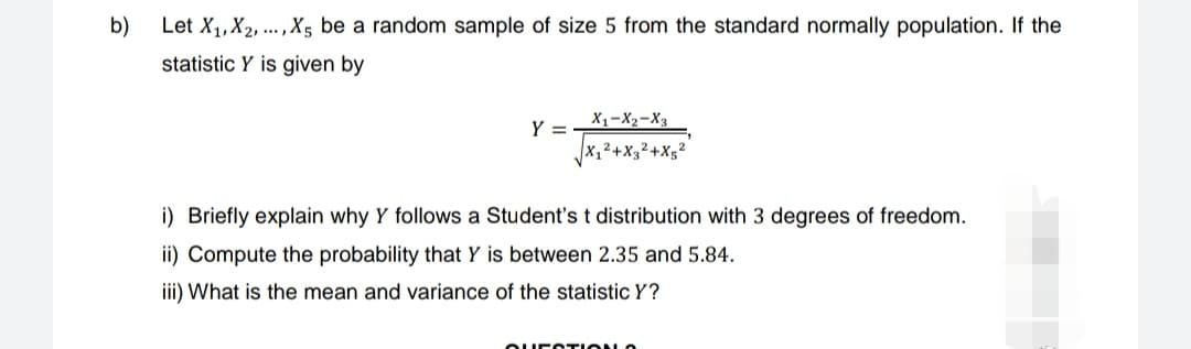 b)
Let X₁, X₂,..., X5 be a random sample of size 5 from the standard normally population. If the
statistic Y is given by
Y =
X1 X2 X3
√√X₁²+X3²+X5²²
i) Briefly explain why Y follows a Student's t distribution with 3 degrees of freedom.
ii) Compute the probability that Y is between 2.35 and 5.84.
iii) What is the mean and variance of the statistic Y?
QUESTION O