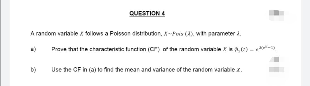 QUESTION 4
A random variable X follows a Poisson distribution, X~Pois (2), with parameter 1.
a)
Prove that the characteristic function (CF) of the random variable X is Ø₂(t) = e²(eit-1).
b)
Use the CF in (a) to find the mean and variance of the random variable X.