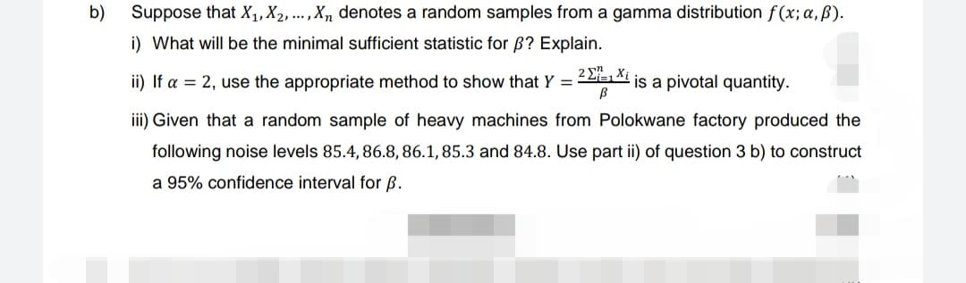 b)
Suppose that X₁, X2, ..., Xn denotes a random samples from a gamma distribution f(x; a, ß).
i) What will be the minimal sufficient statistic for ß? Explain.
ii) If a = 2, use the appropriate method to show that Y =
2₁1 Xi
B
is a pivotal quantity.
iii) Given that a random sample of heavy machines from Polokwane factory produced the
following noise levels 85.4, 86.8, 86.1, 85.3 and 84.8. Use part ii) of question 3 b) to construct
a 95% confidence interval for B.