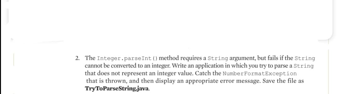 2. The Integer.parseInt () method requires a String argument, but fails if the String
cannot be converted to an integer. Write an application in which you try to parse a String
that does not represent an integer value. Catch the Number FormatException
that is thrown, and then display an appropriate error message. Save the file as
Try ToParseString.java.