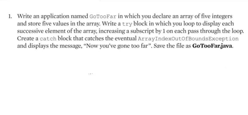 1. Write an application named GoToo Far in which you declare an array of five integers
and store five values in the array. Write a try block in which you loop to display each
successive element of the array, increasing a subscript by 1 on each pass through the loop.
Create a catch block that catches the eventual ArrayIndexOutOfBoundsException
and displays the message, "Now you've gone too far". Save the file as GoTooFar.java.