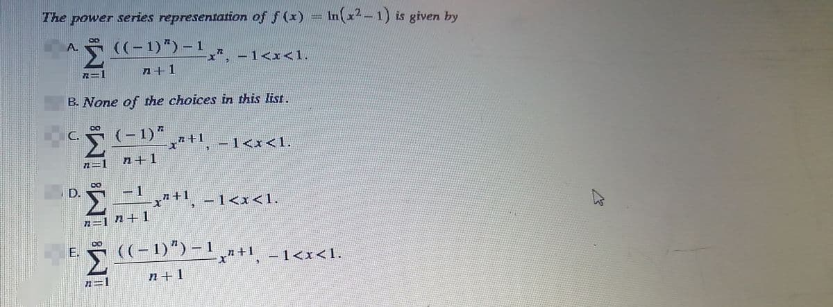 The power series representation of f(x) = ln(x²-1) is given by
A. ((-1)") - 1
X
n+1
Pt
B. None of the choices in this list.
C.
(-1) * "+1
−1<x<1.
D.
E.
^=1_^+1
1
"=1 7+1
8W. 'WI ³W.
-1<x<1.
_”+1
x"+¹, −1<x<1.
((-1)") -1
n+l
x"+1, -1<x< 1.