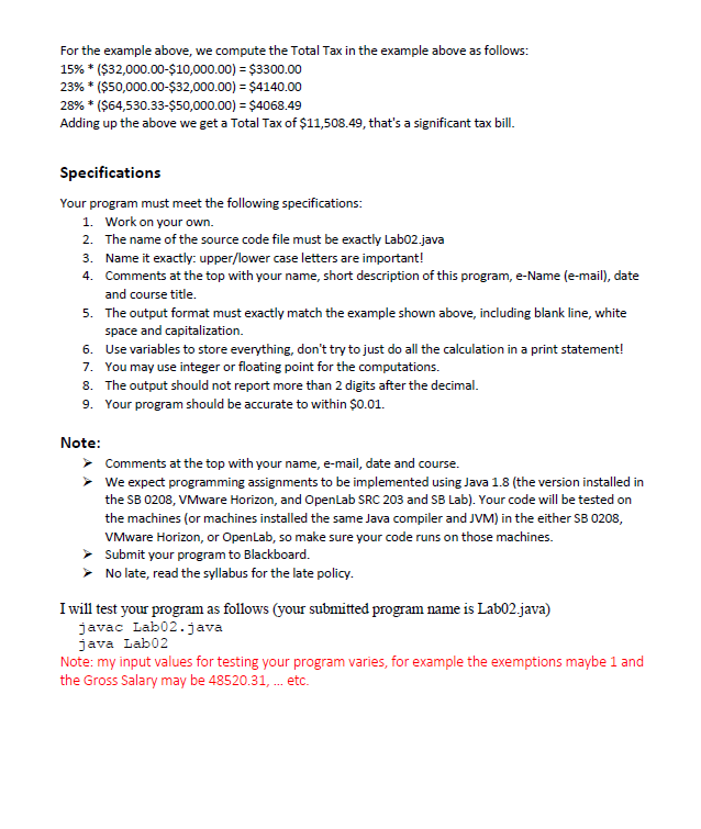 For the example above, we compute the Total Tax in the example above as follows:
15% * ($32,000.00-$10,000.00) = $3300.00
23% * ($50,000.00-$32,000.00) = $4140.00
28% * ($64,530.33-Ş50,000.00) = $4068.49
Adding up the above we get a Total Tax of $11,508.49, that's a significant tax bill.
Specifications
Your program must meet the following specifications:
1. Work on your own.
2. The name of the source code file must be exactly Lab02.java
3. Name it exactly: upper/lower case letters are important!
4. Comments at the top with your name, short description of this program, e-Name (e-mail), date
and course title.
5. The output format must exactly match the example shown above, including blank line, white
space and capitalization.
6. Use variables to store everything, don't try to just do all the calculation in a print statement!
7. You may use integer or floating point for the computations.
8. The output should not report more than 2 digits after the decimal.
9. Your program should be accurate to within $0.01.
Note:
> Comments at the top with your name, e-mail, date and course.
We expect programming assignments to be implemented using Java 1.8 (the version installed in
the SB 0208, VMware Horizon, and Openlab SRC 203 and SB Lab). Your code will be tested on
the machines (or machines installed the same Java compiler and JVM) in the either SB8 0208,
VMware Horizon, or Openlab, so make sure your code runs on those machines.
> Submit your program to Blackboard.
> No late, read the syllabus for the late policy.
Iwill test your program as follows (your submitted program name is Lab02.java)
javac Lab02.java
java Lab02
Note: my input values for testing your program varies, for example the exemptions maybe 1 and
the Gross Salary may be 48520.31, . etc.
