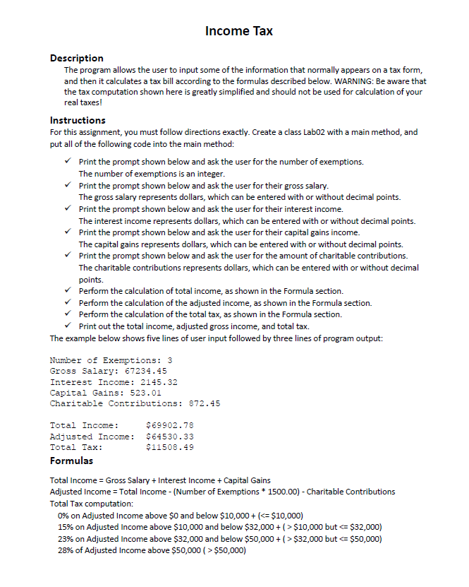 Income Tax
Description
The program allows the user to input some of the information that normally appears on a tax form,
and then it calculates a tax bill according to the formulas described below. WARNING: Be aware that
the tax computation shown here is greatly simplified and should not be used for calculation of your
real taxes!
Instructions
For this assignment, you must follow directions exactly. Create a class Lab02 with a main method, and
put all of the following code into the main method:
Print the prompt shown below and ask the user for the number of exemptions.
The number of exemptions is an integer.
v Print the prompt shown below and ask the user for their gross salary.
The gross salary represents dollars, which can be entered with or without decimal points.
v Print the prompt shown below and ask the user for their interest income.
The interest income represents dollars, which can be entered with or without decimal points.
Print the prompt shown below and ask the user for their capital gains income.
The capital gains represents dollars, which can be entered with or without decimal points.
Print the prompt shown below and ask the user for the amount of charitable contributions.
The charitable contributions represents dollars, which can be entered with or without decimal
points.
Perform the calculation of total income, as shown in the Formula section.
Perform the calculation of the adjusted income, as shown in the Formula section.
v Perform the calculation of the total tax, as shown in the Formula section.
Print out the total income, adjusted gross income, and total tax.
The example below shows five lines of user input followed by three lines of program output:
Number of Exemptions: 3
Gross Salary: 67234.45
Interest Income: 2145.32
Capital Gains: 523.01
Charitable Contributions: 872.45
Total Income:
$69902.78
Adjusted Income:
$64530.33
Total Tax:
$11508.49
Formulas
Total Income = Gross Salary + Interest Income + Capital Gains
Adjusted Income = Total Income - (Number of Exemptions * 1500.00) - Charitable Contributions
Total Tax computation:
0% on Adjusted Income above $0 and below $10,000 + (<= $10,000)
15% on Adjusted Income above $10,000 and below $32,000 + (> $10,000 but <= $32,000)
23% on Adjusted Income above $32,000 and below $50,000 + (> $32,000 but <= $50,000)
28% of Adjusted Income above $50,000 ( > $50,000)
