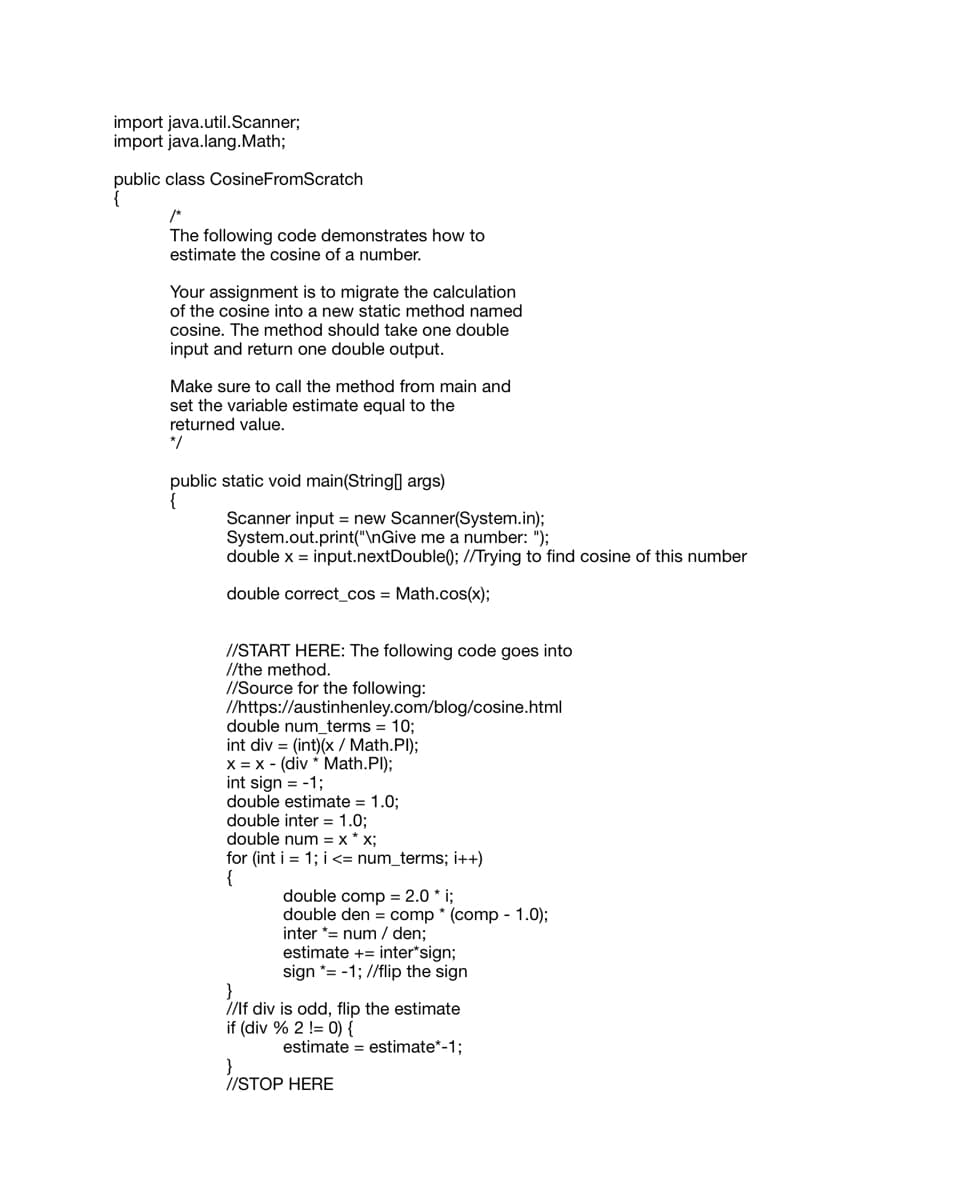 ### Estimating the Cosine of a Number Using Java

This guide demonstrates how to estimate the cosine of a number programmatically in Java. The code provided below gives a step-by-step approach for computing the cosine using a series expansion.

#### Task Overview
You are tasked with migrating the given cosine calculation into a new static method named `cosine`. This method should accept a single double input and return the estimated cosine value as a double output.

Make sure to call this new method from the `main` method of your program and assign the returned value to the variable `estimate`.

#### Java Code Example

```java
import java.util.Scanner;
import java.lang.Math;

public class CosineFromScratch
{
    /*
    The following code demonstrates how to estimate the cosine of a number.

    Your assignment is to migrate the calculation of the cosine into a new static method named cosine. The method should take one double input and return one double output.

    Make sure to call the method from main and set the variable estimate equal to the returned value.
    */
    public static void main(String[] args)
    {
        Scanner input = new Scanner(System.in);
        System.out.print("\nGive me a number: ");
        double x = input.nextDouble(); // Trying to find cosine of this number

        double correct_cos = Math.cos(x);

        // START HERE: The following code goes into the method.
        // Source for the following: https://austinhenley.com/blog/cosine.html
        double num_terms = 10;
        int div = (int)(x / Math.PI);
        x = x - (div * Math.PI);
        int sign = -1;
        double estimate = 1.0;
        double inter = 1.0;
        double num = x * x;
        for (int i = 1; i <= num_terms; i++)
        {
            double comp = 2.0 * i;
            double den = comp * (comp - 1.0);
            inter *= num / den;
            estimate += inter * sign;
            sign *= -1; // flip the sign
        }
        // If div is odd, flip the estimate
        if (div % 2 != 0) {
            estimate = estimate * -1;
        }
        // STOP HERE
    }
}
```

### Explanation

1. **Input Handling:** The program begins by importing the necessary Java utilities and