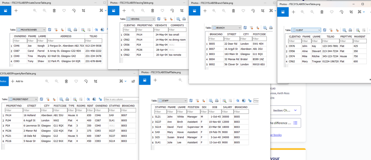Photos - ITEC315LABO5PrivateOwnerTable.png
Photos - ITEC315LABO5Viewing Table.png
Photos - ITEC315LABO5Branch Table.png
Photos - ITEC315LABO5ClientTable.png
+
+
+
女 X。
Table: I VIEWING
CLIENTNO PROPERTYNO VIEWDATE
COMMENTS
Table:
BRANCH
Table:
PRIVATEOWNER
Filter
Filter
Filter
Filter
Table:
CLIENT
1 CR56
PA14
24-May-04 too small
BRANCHNO
STREET
CITY
POSTCODE
OWNERNO FNAME LANME
ADDRESS
TELNO
CLIENTNO FNAME LNAME
TELNO
PREFTYPE MAXRENT
Filter
Filter Filter
Filter
2 CR62
PA14
14-May-04 no dining room
Filter
Filter
Filter
Filter
Filter
Filter Filter
Filter
Filter
Filter
Filter
3 CR56
26-May-04 NULL
1 BO05
22 Deer Rd
London
Sw1 4EH
1 C046
Joe
Keogh 2 Fergus Dr. Aberdeen AB2 7Sx 012-234-5938
PG4
1 CR76
John
Kay
123-345-7891 Flat
425
4 CR56
28-Apr-04 NULL
2 B007
16 Argyll St Aberdeen AB1 3SU
PG36
2 C087
Carol
Farrel
6 Array St. Glasgow G32 9DX
231-456-2222
2 CR56
Aline
Stewart 213-344-7234 Flat
350
5 CR62
20-Apr-04 too remote
3 B003
163 Main St Glasgow G11 9QX
PG4
3 C040
Tina
Murphy 63 Well St. Glasgow G42
231-234-3478
3 CR74
Mike
Ritchie 345-123-7234 House
750
4 B004
32 Manse Rd Bristol
BS99 1NZ
4 C093
Tony
Shaw
12 Park Pl. Glasgow G4 0QR
231-678-8648
4 CR62
Mary
Tregear 01224-196720 Flat
600
5 B002
56 Clover Dr London
NW10 6EU
Photos - ITEC315LABO5StaffTable.png
C315LABO5PropertyRentTable.png
+ Add to
+
hotos
4140
urose, Keith Ross
Ba Filter in any column
ON
Table:
PROPERTYRENT
Table:
STAFF
ba Filter
PROPERTYNO
STREET
CITY
POSTCODE TYPE ROOMS RENT OWNERNO STAFFNO BRANCHNO
STAFFNO FNAME LNAME POSITION SEX
DOB
SALARY BRANCHNO
Filter
Filter
Filter
Filter
Filter Filter
Filter Filter
Filter
Filter
Filter
Filter
Filter Filter
Section: Ch...
Filter
Filter
Filter
Filter
1 PA14
16 Holland
Aberdeen AB1 5SU
House 6
650
CO46
SA9
BO07
|1 SL21
John
White
Manager M
1-Oct-45 30000
BO05
2 PL94
6 Argyll St
London
NW2
Flat
4
400
C087
SL41
B005
2 SG37
Ann
Birch
Assistant
F
10-Nov-60 12000
B003
he difference...
3 PG4
6 Lawrence St Glasgow G11 9QX
Flat
350
C040
NULL
B003
3 SG14
David
Ford
Supervisor M
23-Mar-58 18000
вооз
4 PG36
2 Manor Rd
Glasgow G32 4QX
Flat
3
375
C093
SG37
B003
4 SA9
Mary
Howe
Assistant
19-Feb-70 9000
B007
5 PG21
18 Dale Rd
Glasgow G12
ar books
House 5
600
C087
SG37
B003
5 SG5
Susan Brand Manager
F
3-Jun-40 24000
B003
6 PG16
5 Novar Dr
Glasgow G12 9AX
Flat
450
C093
SG14
BO03
6 SL41
Julie
Lee
Assistant
F
13-Jun-65 9000
BO05
your
!!
of
+
