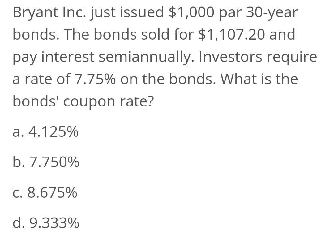 Bryant Inc. just issued $1,000 par 30-year
bonds. The bonds sold for $1,107.20 and
pay interest semiannually. Investors require
a rate of 7.75% on the bonds. What is the
bonds' coupon rate?
а. 4.125%
b. 7.750%
C. 8.675%
d. 9.333%
