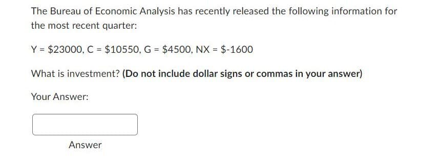 The Bureau of Economic Analysis has recently released the following information for
the most recent quarter:
Y $23000, C $10550, G = $4500, NX = $-1600
What is investment? (Do not include dollar signs or commas in your answer)
Your Answer:
Answer