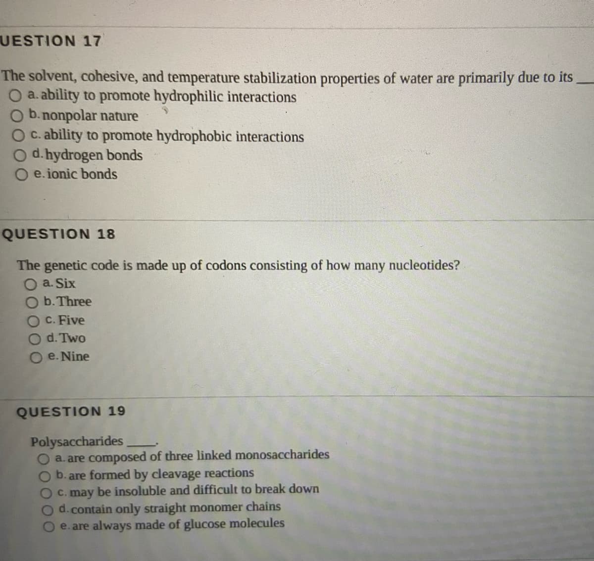 UESTION 17
The solvent, cohesive, and temperature stabilization properties of water are primarily due to its
O a. ability to promote hydrophilic interactions
O b.nonpolar nature
O c. ability to promote hydrophobic interactions
d.hydrogen bonds
e. ionic bonds
QUESTION 18
The genetic code is made up of codons consisting of how many nucleotides?
O a. Six
O b. Three
O C. Five
d. Two
e. Nine
QUESTION 19
Polysaccharides
a. are composed of three linked monosaccharides
O b.are formed by cleavage reactions
OC. may be insoluble and difficult to break down
O d.contain only straight monomer chains
e. are always made of glucose molecules
