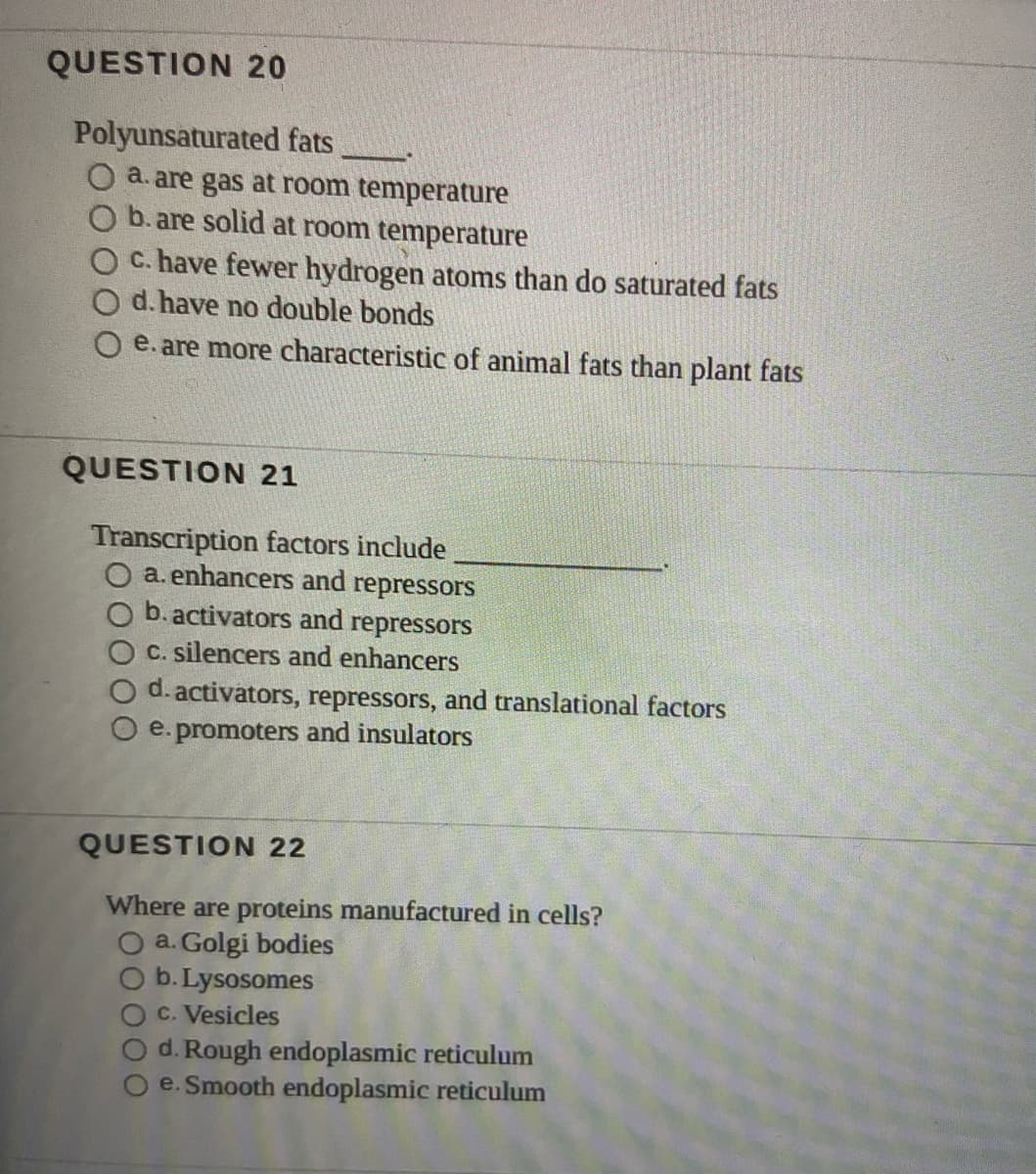 QUESTION 20
Polyunsaturated fats
a. are gas at room temperature
b. are solid at room temperature
c. have fewer hydrogen atoms than do saturated fats
O d. have no double bonds
e. are more characteristic of animal fats than plant fats
QUESTION 21
Transcription factors include
a. enhancers and repressors
b. activators and repressors
C. silencers and enhancers
O d. activators, repressors, and translational factors
e. promoters and insulators
QUESTION 22
Where are proteins manufactured in cells?
O a. Golgi bodies
b. Lysosomes
C. Vesicles
d. Rough endoplasmic reticulum
e. Smooth endoplasmic reticulum
