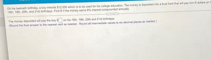 On his twelveth birthday, a boy inherits $12,000 which is to be used for his college education. The money is deposited into a trust fund that will pay him R dollars on H
18th, 19th, 20th, and 21st birthdays. Find R if the money earns 8% interest compounded annually.
The money deposited will pay the boy S on his 18th, 19th, 20th and 21st birthdays.
(Round the final answer to the nearest cent as needed. Round all intermediate values to six decimal places as needed.)
