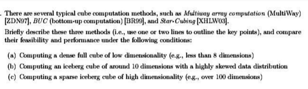 There are several typical cube computation methods, such as Multiway array computation (MultiWay)
[ZDN97], BUC (bottom-up computation) [BR99], and Star-Cubing [XHLW03].
Briefly describe these three methods (i.e., use one or two lines to outline the key points), and compare
their feasibility and performance under the following conditions:
(a) Computing a dense full cube of low dimensionality (e.g., less than 8 dimensions)
(b) Computing an iceberg cube of around 10 dimensions with a highly skewed data distribution
(c) Computing a sparse iceberg cube of high dimensionality (e.g., over 100 dimensions)