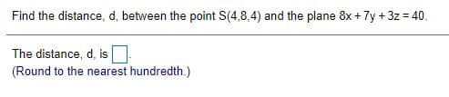 Find the distance, d, between the point S(4,8,4) and the plane 8x + 7y + 3z = 40.
%3D
The distance, d, is
(Round to the nearest hundredth.)
