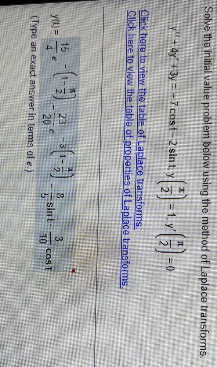 Solve the initial value problem below using the method of Laplace transforms.
兀
元
y" +4y' + 3y = -7 cost-2 sin t, y
2.
= 1, y
= 0
Click here to view the table of Laplace transforms.
Click here to view the table of properties of Laplace transforms.
tリ()。
15
23
8.
3
y(t) =
e
4
e
20
sint-
cost
10
(Type an exact answer in terms of e.)
