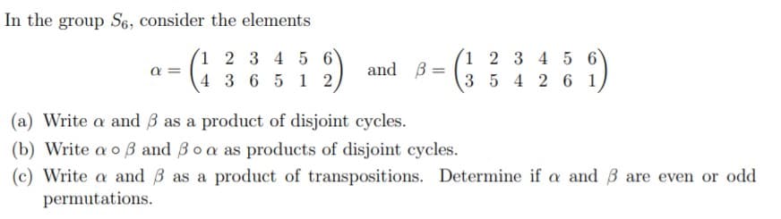 In the group S6, consider the elements
1 2 3 4 5 6
4 3 6 5 1 2
1 2 3 4 5 6
a =
and B:
3 5 4 2 6 1
(a) Write a and B as a product of disjoint cycles.
(b) Write a o B and Boa as products of disjoint cycles.
(c) Write a and B as a product of transpositions. Determine if a and B are even or odd
permutations.
