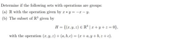 Determine if the following sets with operations are groups:
(a) R with the operation given by r * y = -1 - y.
(b) The subset of R® given by
H = {(r,y, 2) € R* |x+ y+z = 0},
with the operation (x, y, 2) + (a, b, c) = (r +a, y +b, z + c).
