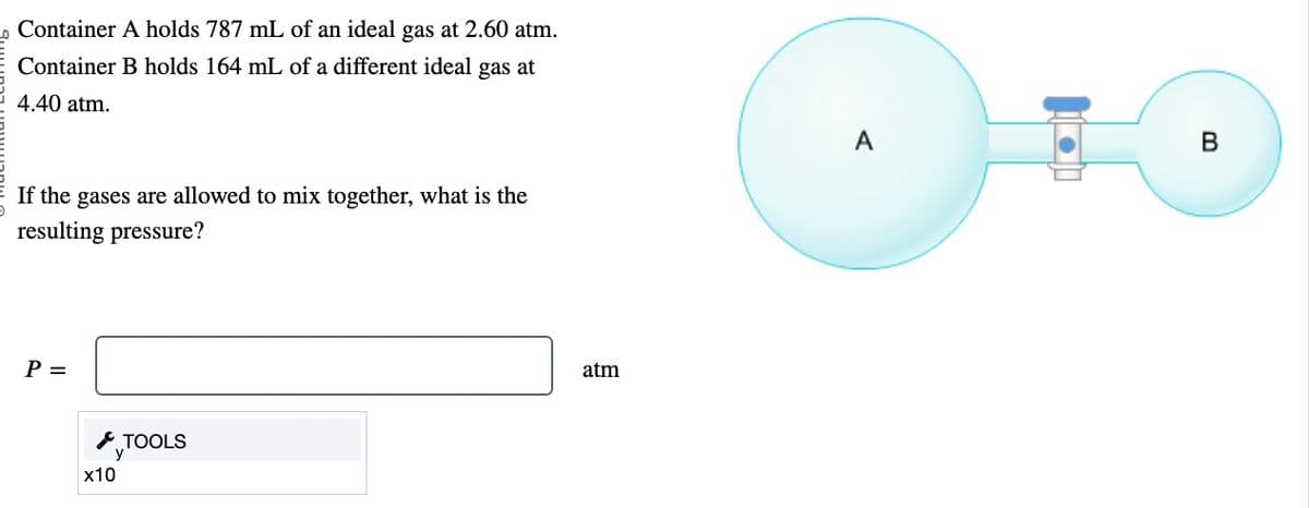 Container A holds 787 mL of an ideal gas at 2.60 atm.
Container B holds 164 mL of a different ideal gas at
4.40 atm.
If the gases are allowed to mix together, what is the
resulting pressure?
P =
x10
TOOLS
atm
A