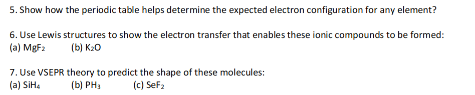 5. Show how the periodic table helps determine the expected electron configuration for any element?
6. Use Lewis structures to show the electron transfer that enables these ionic compounds to be formed:
(a) MgF2
(b) К20
7. Use VSEPR theory to predict the shape of these molecules:
(a) SiH4
(b) PH3
(c) SeF2
