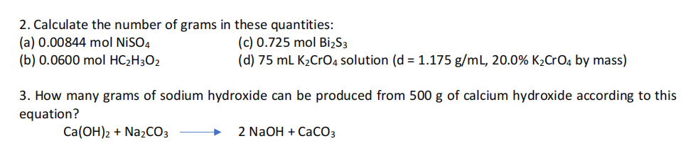 2. Calculate the number of grams in these quantities:
(c) 0.725 mol BiżS3
(d) 75 mL K2CrO4 solution (d = 1.175 g/mL, 20.0% K2CrO4 by mass)
(a) 0.00844 mol NİSO4
(b) 0.0600 mol HC2H3O2
3. How many grams of sodium hydroxide can be produced from 500 g of calcium hydroxide according to this
equation?
Ca(OH)2 + Na2CO3
2 NaOH + CaCO3
