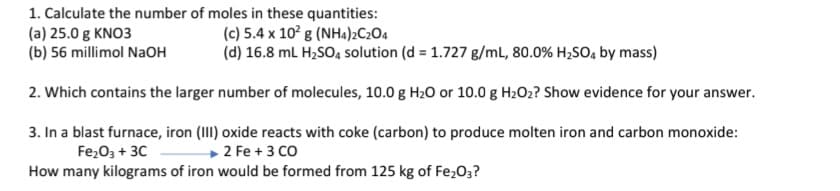 1. Calculate the number of moles in these quantities:
(a) 25.0 g KNO3
(b) 56 millimol NaOH
(c) 5.4 x 10° g (NH4)2C2O4
(d) 16.8 mL H2SO4, solution (d = 1.727 g/mL, 80.0% H2S0, by mass)
2. Which contains the larger number of molecules, 10.0 g H2O or 10.0 g H2O2? Show evidence for your answer.
3. In a blast furnace, iron (III) oxide reacts with coke (carbon) to produce molten iron and carbon monoxide:
Fe,O3 + 30
How many kilograms of iron would be formed from 125 kg of Fe,03?
2 Fe + 3 CO
