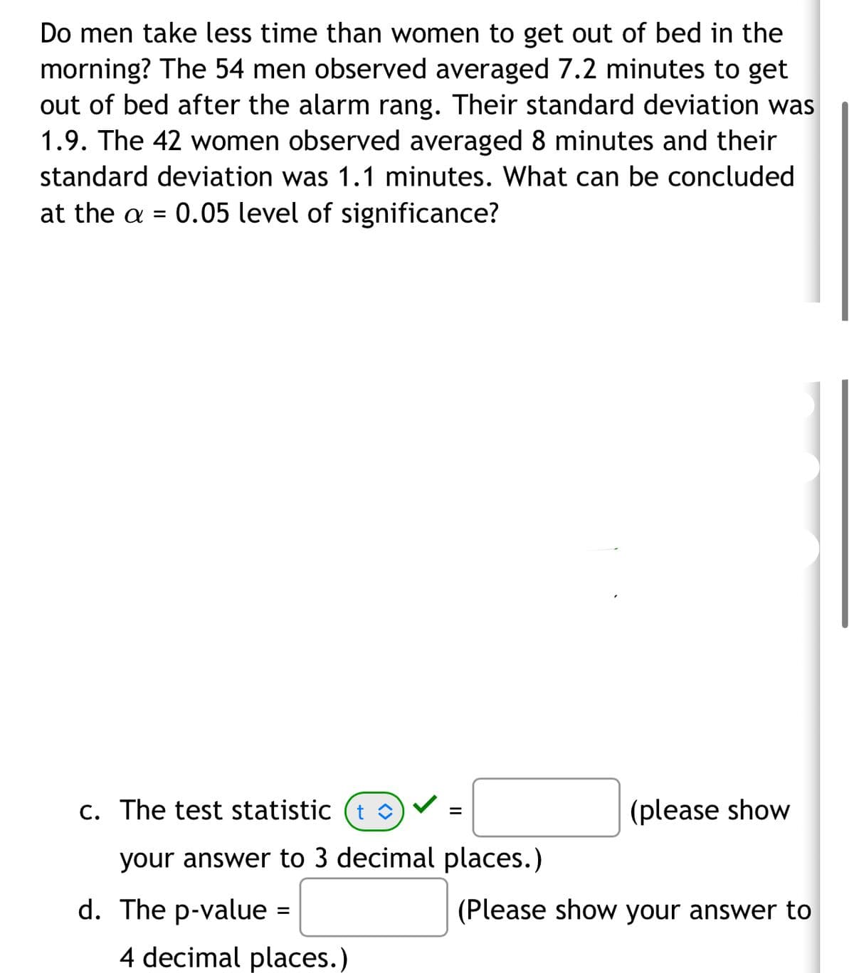 Do men take less time than women to get out of bed in the
morning? The 54 men observed averaged 7.2 minutes to get
out of bed after the alarm rang. Their standard deviation was
1.9. The 42 women observed averaged 8 minutes and their
standard deviation was 1.1 minutes. What can be concluded
at the a = 0.05 level of significance?
c. The test statistic (t◊)
=
(please show
your answer to 3 decimal places.)
d. The p-value =
(Please show your answer to
4 decimal places.)