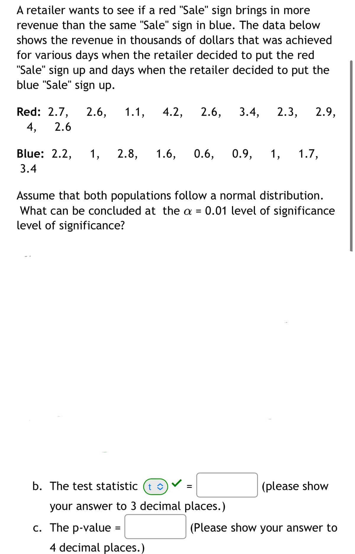 A retailer wants to see if a red "Sale" sign brings in more
revenue than the same "Sale" sign in blue. The data below
shows the revenue in thousands of dollars that was achieved
for various days when the retailer decided to put the red
"Sale" sign up and days when the retailer decided to put the
blue "Sale" sign up.
Red: 2.7, 2.6, 1.1, 4.2, 2.6, 3.4, 2.3, 2.9,
4, 2.6
Blue: 2.2, 1, 2.8, 1.6, 0.6, 0.9, 1, 1.7,
3.4
Assume that both populations follow a normal distribution.
What can be concluded at the a = 0.01 level of significance
level of significance?
b. The test statistic t î
=
(please show
your answer to 3 decimal places.)
c. The p-value =
(Please show your answer to
4 decimal places.)