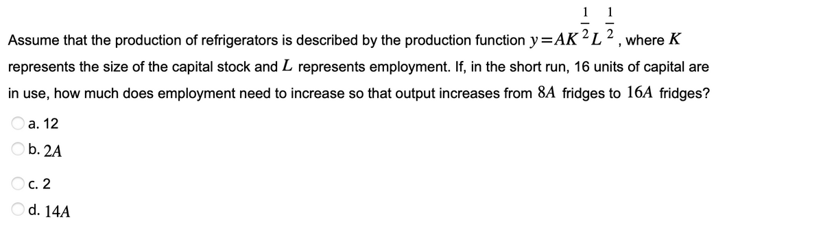 1
Assume that the production of refrigerators is described by the production function y = AK ²L2, where K
represents the size of the capital stock and L represents employment. If, in the short run, 16 units of capital are
in use, how much does employment need to increase so that output increases from 8A fridges to 16A fridges?
a. 12
b. 2A
Oc. 2
d. 14A