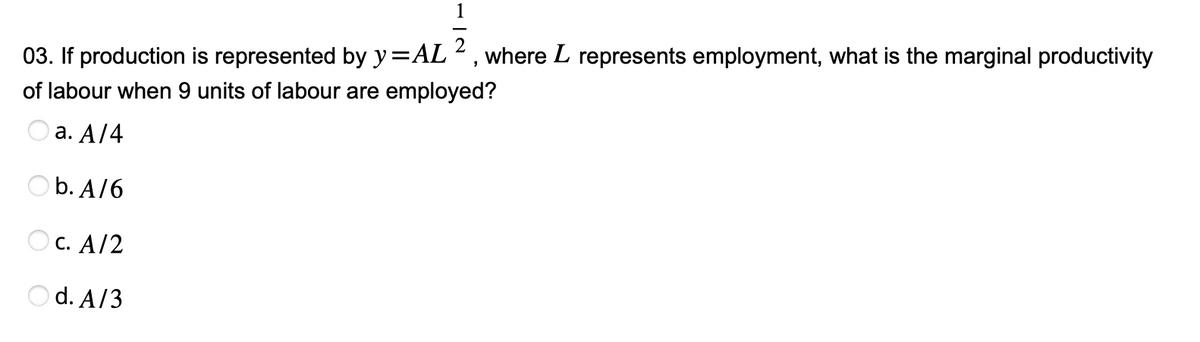 1
03. If production is represented by y=AL 2, where L represents employment, what is the marginal productivity
of labour when 9 units of labour are employed?
a. A/4
b. A/6
OC. A/2
Od. A/3