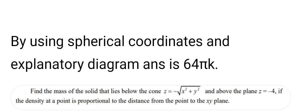 By using spherical coordinates and
explanatory diagram ans is 64ttk.
Find the mass of the solid that lies below the cone z= -
and above the plane z -4, if
the density at a point is proportional to the distance from the point to the xy plane.
