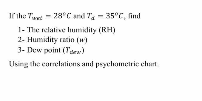 If the Twet = 28°C and Ta
= 35°C, find
1- The relative humidity (RH)
2- Humidity ratio (w)
3- Dew point (Tdew)
Using the correlations and psychometric chart.
