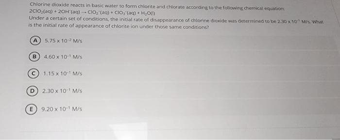 Chlorine dioxide reacts in basic water to form chlorite and chlorate according to the following chemical equation:
2C1O₂(aq) + 2OH (aq)- ClO₂ (aq) + CIO, (aq) + H₂O(1)
Under a certain set of conditions, the initial rate of disappearance of chlorine dioxide was determined to be 2.30 x 10 M/s. What
is the initial rate of appearance of chlorite ion under those same conditions?
5.75 x 10-² M/s
4.60 x 10-¹ M/s
A
B
1.15 x 10-¹ M/s
2.30 x 10-¹ M/s
E 9.20 x 10-¹ M/s