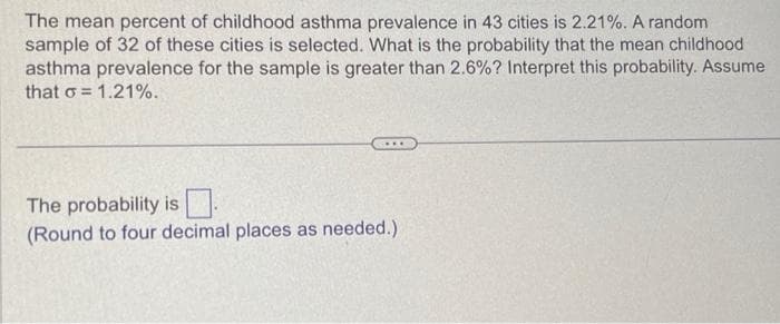 The mean percent of childhood asthma prevalence in 43 cities is 2.21%. A random
sample of 32 of these cities is selected. What is the probability that the mean childhood
asthma prevalence for the sample is greater than 2.6%? Interpret this probability. Assume
that o= = 1.21%.
The probability is
(Round to four decimal places as needed.)