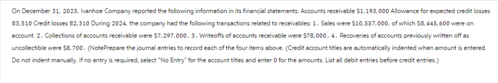 On December 31, 2023, Ivanhoe Company reported the following information in its financial statements: Accounts receivable $1,193,000 Allowance for expected credit losses
83,510 Credit losses 82,310 During 2024, the company had the following transactions related to receivables: 1. Sales were $10,557,000, of which $8,445,600 were on
account. 2. Collections of accounts receivable were $7,297,000. 3. Writeoffs of accounts receivable were $78,000. 4. Recoveries of accounts previously written off as
uncollectible were $8,700. (NotePrepare the journal entries to record each of the four items above. (Credit account titles are automatically indented when amount is entered.
Do not indent manually. If no entry is required, select "No Entry" for the account titles and enter 0 for the amounts. List all debit entries before credit entries.)