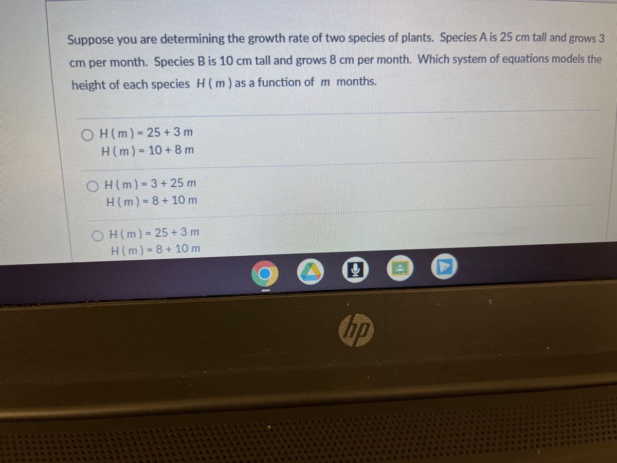 Suppose you are determining the growth rate of two species of plants. Species A is 25 cm tall and grows 3
cm per month. Species B is 10 cm tall and grows 8 cm per month. Which system of equations models the
height of each species H (m) as a function of m months.
OH (m) = 25 + 3 m
H(m) = 10 + 8 m
OH (m)=3+ 25 m
H (m)=8+10 m
OH (m) = 25 + 3 m
H(m)=8+10 m