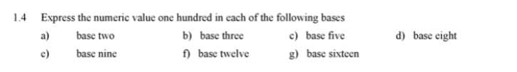 1.4 Express the numeric value one hundred in each of the following bases
a)
base two
b) base three
c) base five
d) base eight
e)
base nine
f) base twelve
g) base sixteen
