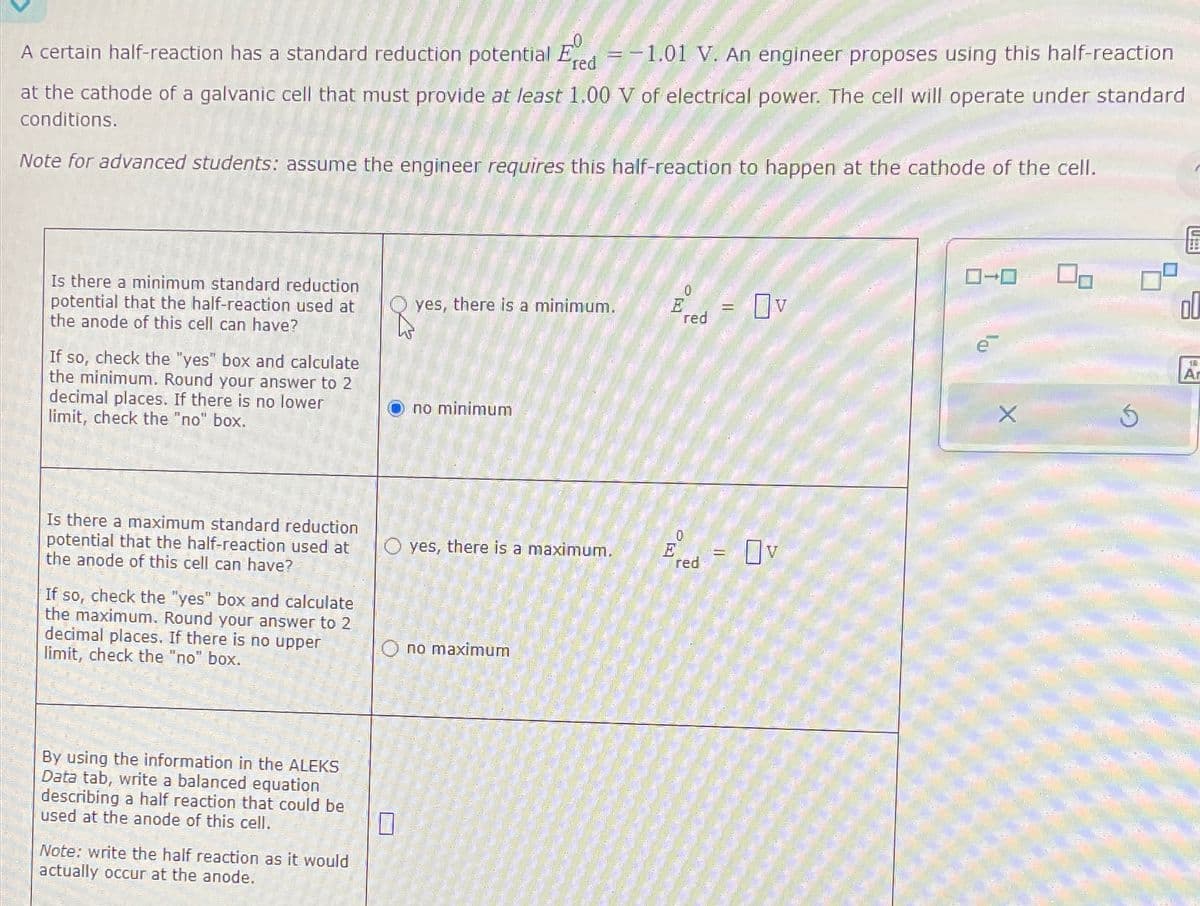 A certain half-reaction has a standard reduction potential Ered = -1.01 V. An engineer proposes using this half-reaction
at the cathode of a galvanic cell that must provide at least 1.00 V of electrical power. The cell will operate under standard
conditions.
Note for advanced students: assume the engineer requires this half-reaction to happen at the cathode of the cell.
Is there a minimum standard reduction
potential that the half-reaction used at
the anode of this cell can have?
If so, check the "yes" box and calculate
the minimum. Round your answer to 2
decimal places. If there is no lower
limit, check the "no" box.
Is there a maximum standard reduction
potential that the half-reaction used at
the anode of this cell can have?
If so, check the "yes" box and calculate
the maximum. Round your answer to 2
decimal places. If there is no upper
limit, check the "no" box.
By using the information in the ALEKS
Data tab, write a balanced equation
describing a half reaction that could be
used at the anode of this cell.
☐
Note: write the half reaction as it would
actually occur at the anode.
yes, there is a minimum.
E
PE
red
no minimum
==
Πν
yes, there is a maximum.
Ered Ov
no maximum
ローロ
X
ol
Ar
En