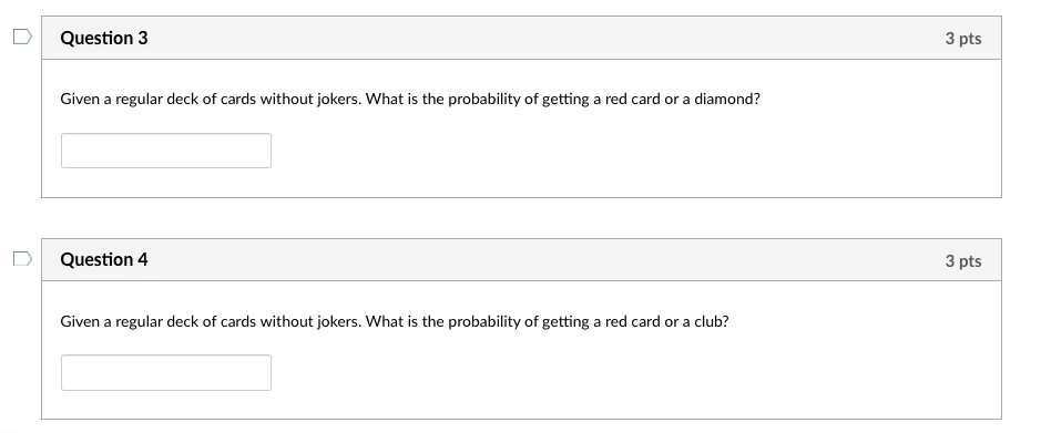 Question 3
Given a regular deck of cards without jokers. What is the probability of getting a red card or a diamond?
Question 4
Given a regular deck of cards without jokers. What is the probability of getting a red card or a club?
3 pts
3 pts