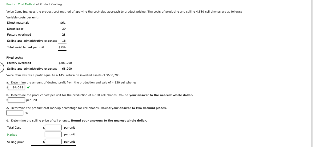 Product Cost Method of Product Costing
Voice Com, Inc. uses the product cost method of applying the cost-plus approach to product pricing. The costs of producing and selling 4,530 cell phones are as follows:
Variable costs per unit:
Direct materials
Direct labor
Factory overhead
Selling and administrative expenses
Total variable cost per unit
$61
39
28
18
$146
Fixed costs:
Factory overhead
$201,200
Selling and administrative expenses 68,200
Voice Com desires a profit equal to a 14% return on invested assets of $600,700.
a. Determine the amount of desired profit from the production and sale of 4,530 cell phones.
84,098
b. Determine the product cost per unit for the production of 4,530 cell phones. Round your answer to the nearest whole dollar.
per unit
c. Determine the product cost markup percentage for cell phones. Round your answer to two decimal places.
%
d. Determine the selling price of cell phones. Round your answers to the nearest whole dollar.
Total Cost
Markup
Selling price
per unit
per unit
per unit