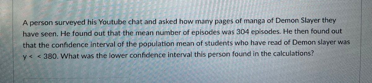 A person surveyed his Youtube chat and asked how many pages of manga of Demon Slayer they
have seen. He found out that the mean number of episodes was 304 episodes. He then found out
that the confidence interval of the population mean of students who have read of Demon slayer was
y< <380. What was the lower confidence interval this person found in the calculations?