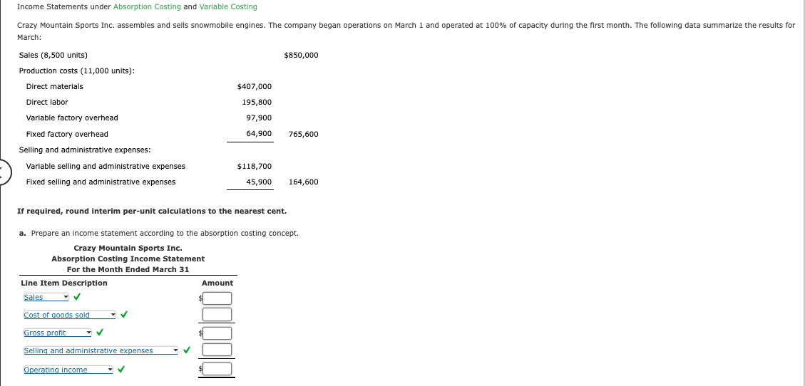 Income Statements under Absorption Costing and Variable Costing
Crazy Mountain Sports Inc. assembles and sells snowmobile engines. The company began operations on March 1 and operated at 100% of capacity during the first month. The following data summarize the results for
March:
Sales (8,500 units)
Production costs (11,000 units):
Direct materials
Direct labor
Variable factory overhead
Fixed factory overhead
Selling and administrative expenses:
Variable selling and administrative expenses
Fixed selling and administrative expenses
Line Item Description
Sales
Cost of goods sold
Gross profit
Selling and administrative expenses
If required, round interim per-unit calculations to the nearest cent.
Operating Income
✓
a. Prepare an income statement according to the absorption costing concept.
Crazy Mountain Sports Inc.
Absorption Costing Income Statement
For the Month Ended March 31
-✓
✓
Amount
$1
$850,000
$407,000
195,800
97,900
64,900 765,600
$118,700
45,900
$
164,600