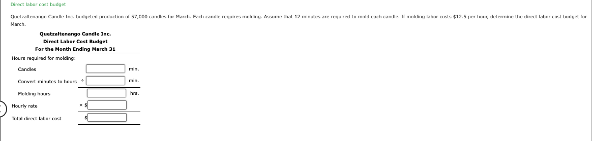 Direct labor cost budget
Quetzaltenango Candle Inc. budgeted production of 57,000 candles for March. Each candle requires molding. Assume that 12 minutes are required to mold each candle. If molding labor costs $12.5 per hour, determine the direct labor cost budget for
March.
Quetzaltenango Candle Inc.
Direct Labor Cost Budget
For the Month Ending March 31
Hours required for molding:
Candles
Convert minutes to hours +
Molding hours
Hourly rate
Total direct labor cost
$
min.
min.
hrs.