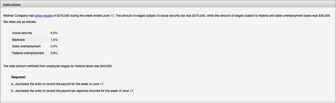 Instructions
Widmer Company had gross wages of $370,000 during the week ended June 17. The amount of wages subject to social security tax was $370,000, while the amount of wages subject to federal and state unemployment taxes was $30,000.
Tax rates are as follows:
Social security
Medicare
State unemployment
Federal unemployment
6.0%
1.5%
5.4%
0.8%
The total amount withheld from employee wages for federal taxes was $43,000.
Required:
a. Journalize the entry to record the payroll for the week of June 17.
b. Journalize the entry to record the payroll tax expense incurred for the week of June 17.