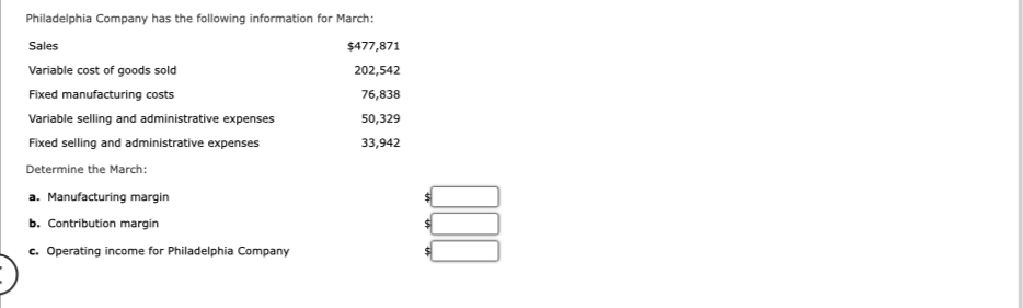 Philadelphia Company has the following information for March:
Sales
Variable cost of goods sold
Fixed manufacturing costs
Variable selling and administrative expenses
Fixed selling and administrative expenses
Determine the March:
a. Manufacturing margin
b. Contribution margin
c. Operating income for Philadelphia Company
$477,871
202,542
76,838
50,329
33,942