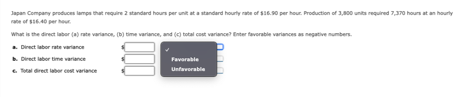 Japan Company produces lamps that require 2 standard hours per unit at a standard hourly rate of $16.90 per hour. Production of 3,800 units required 7,370 hours at an hourly
rate of $16.40 per hour.
What is the direct labor (a) rate variance, (b) time variance, and (c) total cost variance? Enter favorable variances as negative numbers.
a. Direct labor rate variance
b. Direct labor time variance
c. Total direct labor cost variance
Favorable
Unfavorable
